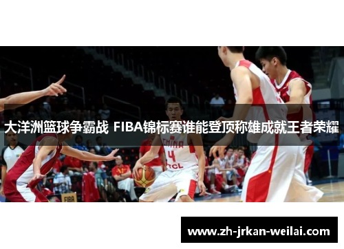 大洋洲篮球争霸战 FIBA锦标赛谁能登顶称雄成就王者荣耀 大洋洲篮球争霸战 FIBA锦标赛谁能登顶称雄成就王者荣耀
