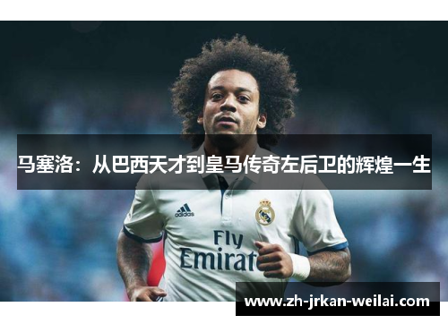 马塞洛：从巴西天才到皇马传奇左后卫的辉煌一生