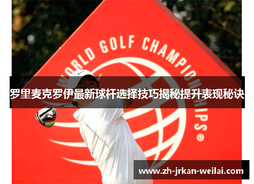 罗里麦克罗伊最新球杆选择技巧揭秘提升表现秘诀 罗里麦克罗伊最新球杆选择技巧揭秘提升表现秘诀