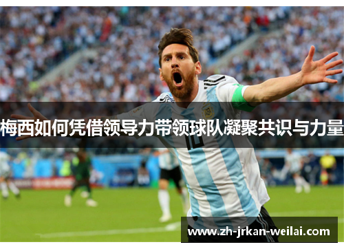 梅西如何凭借领导力带领球队凝聚共识与力量